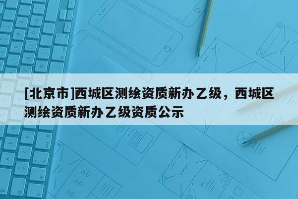 [北京市]西城區測繪資質新辦乙級，西城區測繪資質新辦乙級資質公示