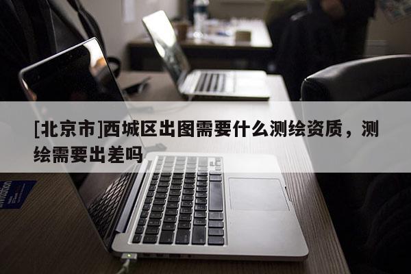 [北京市]西城區出圖需要什么測繪資質，測繪需要出差嗎