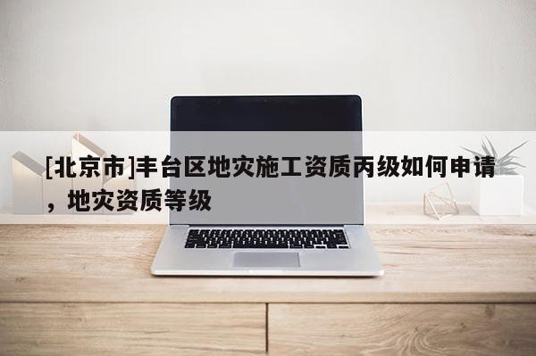 [北京市]豐臺區地災施工資質丙級如何申請，地災資質等級