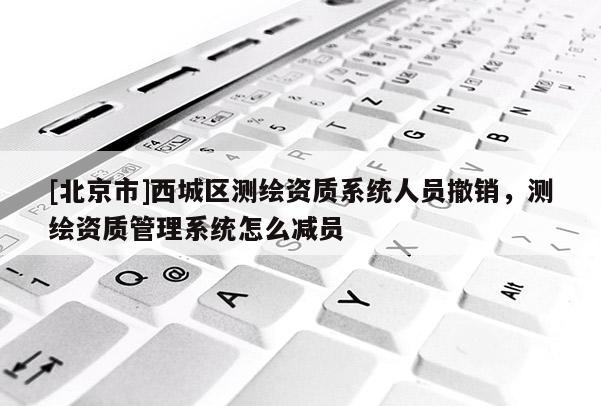 [北京市]西城區測繪資質系統人員撤銷，測繪資質管理系統怎么減員