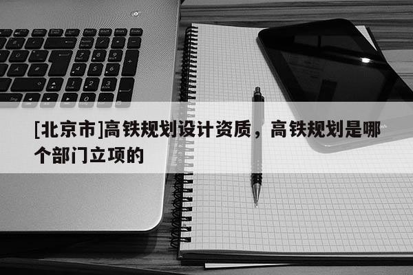 [北京市]高鐵規劃設計資質，高鐵規劃是哪個部門立項的