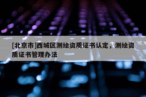 [北京市]西城區(qū)測(cè)繪資質(zhì)證書認(rèn)定，測(cè)繪資質(zhì)證書管理辦法