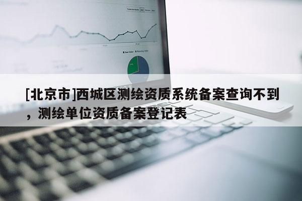[北京市]西城區測繪資質系統備案查詢不到，測繪單位資質備案登記表