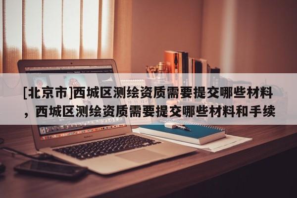 [北京市]西城區測繪資質需要提交哪些材料，西城區測繪資質需要提交哪些材料和手續