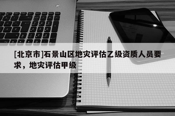 [北京市]石景山區(qū)地災(zāi)評估乙級資質(zhì)人員要求，地災(zāi)評估甲級