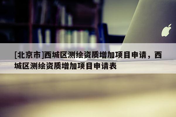 [北京市]西城區測繪資質增加項目申請，西城區測繪資質增加項目申請表