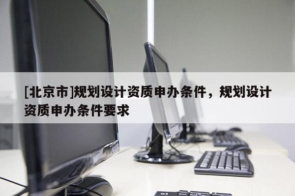 [北京市]規劃設計資質申辦條件，規劃設計資質申辦條件要求