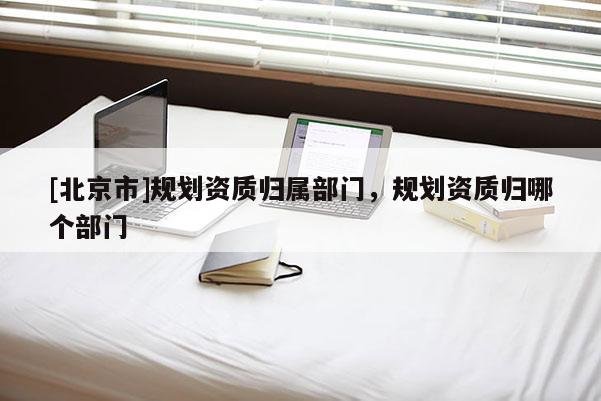[北京市]規劃資質歸屬部門，規劃資質歸哪個部門