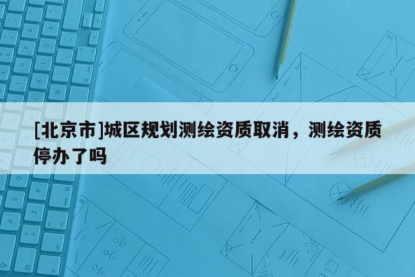 [北京市]城區規劃測繪資質取消，測繪資質停辦了嗎