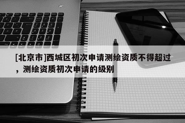 [北京市]西城區(qū)初次申請(qǐng)測(cè)繪資質(zhì)不得超過(guò)，測(cè)繪資質(zhì)初次申請(qǐng)的級(jí)別