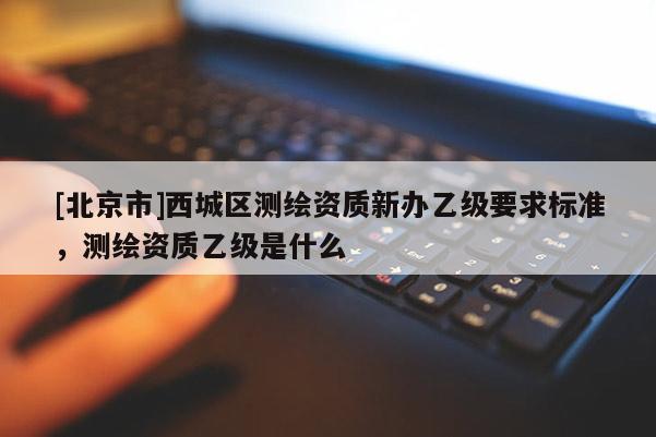 [北京市]西城區(qū)測繪資質(zhì)新辦乙級要求標(biāo)準(zhǔn)，測繪資質(zhì)乙級是什么