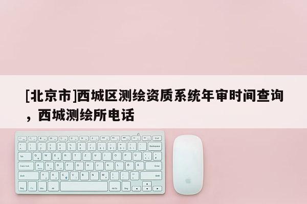 [北京市]西城區(qū)測繪資質(zhì)系統(tǒng)年審時間查詢，西城測繪所電話