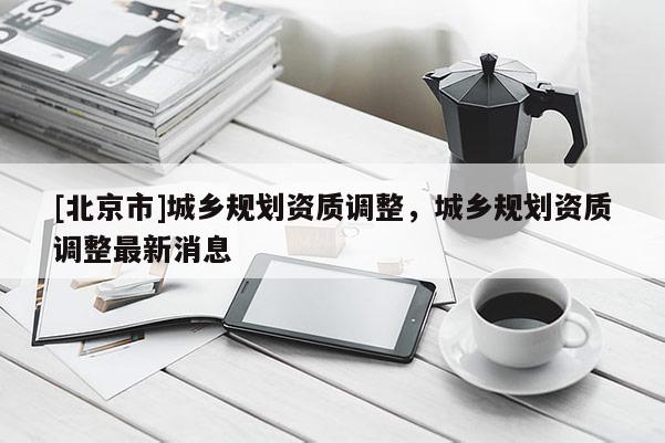 [北京市]城鄉規劃資質調整，城鄉規劃資質調整最新消息