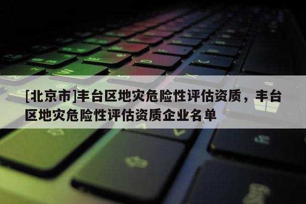 [北京市]豐臺區地災危險性評估資質，豐臺區地災危險性評估資質企業名單
