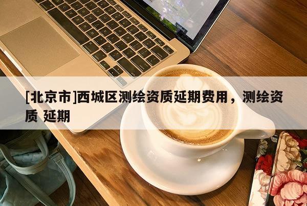 [北京市]西城區測繪資質延期費用，測繪資質 延期