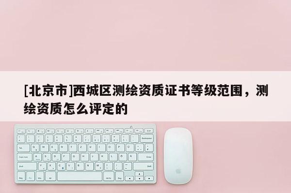 [北京市]西城區(qū)測(cè)繪資質(zhì)證書等級(jí)范圍，測(cè)繪資質(zhì)怎么評(píng)定的