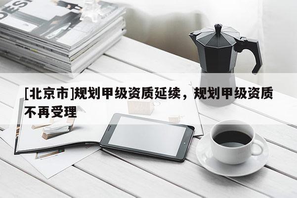 [北京市]規(guī)劃甲級資質(zhì)延續(xù)，規(guī)劃甲級資質(zhì)不再受理