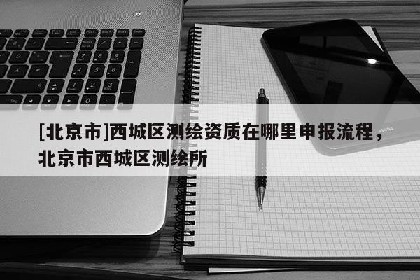 [北京市]西城區(qū)測(cè)繪資質(zhì)在哪里申報(bào)流程，北京市西城區(qū)測(cè)繪所