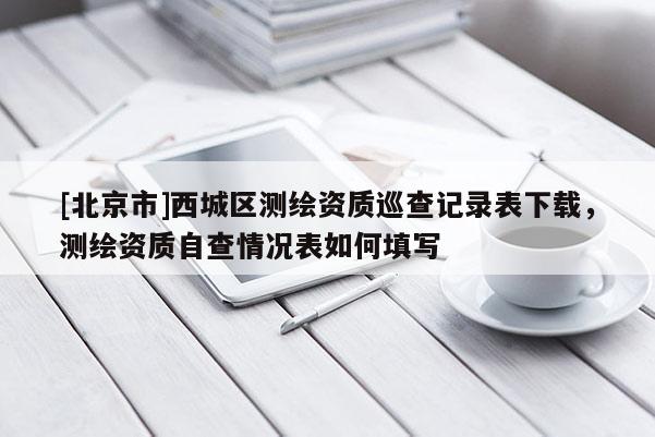 [北京市]西城區測繪資質巡查記錄表下載，測繪資質自查情況表如何填寫