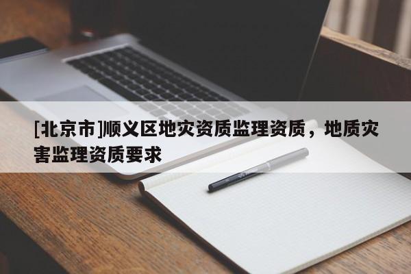 [北京市]順義區(qū)地災(zāi)資質(zhì)監(jiān)理資質(zhì)，地質(zhì)災(zāi)害監(jiān)理資質(zhì)要求