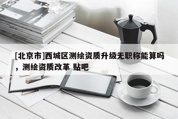[北京市]西城區測繪資質升級無職稱能算嗎，測繪資質改革 貼吧