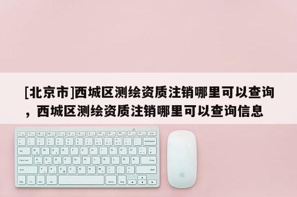 [北京市]西城區(qū)測繪資質(zhì)注銷哪里可以查詢，西城區(qū)測繪資質(zhì)注銷哪里可以查詢信息