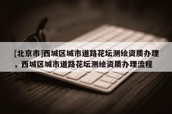 [北京市]西城區(qū)城市道路花壇測繪資質辦理，西城區(qū)城市道路花壇測繪資質辦理流程