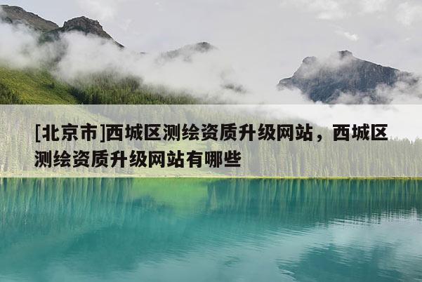 [北京市]西城區測繪資質升級網站，西城區測繪資質升級網站有哪些