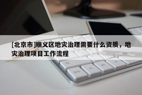 [北京市]順義區(qū)地災(zāi)治理需要什么資質(zhì)，地災(zāi)治理項(xiàng)目工作流程