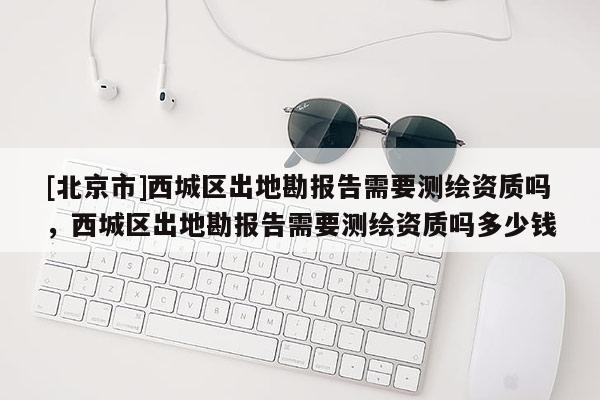 [北京市]西城區(qū)出地勘報告需要測繪資質(zhì)嗎，西城區(qū)出地勘報告需要測繪資質(zhì)嗎多少錢