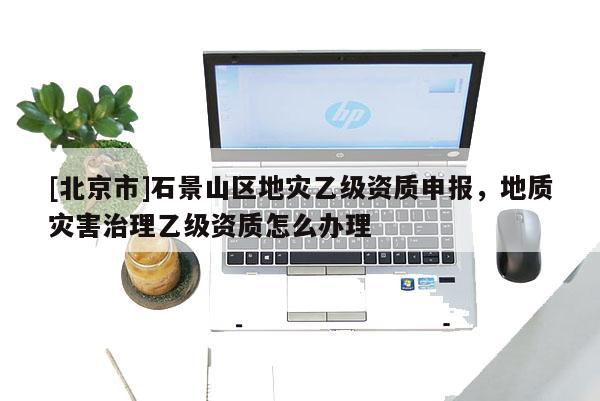 [北京市]石景山區地災乙級資質申報，地質災害治理乙級資質怎么辦理