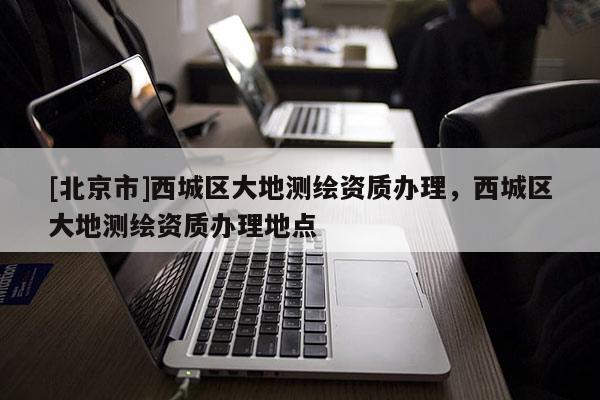 [北京市]西城區(qū)大地測繪資質(zhì)辦理，西城區(qū)大地測繪資質(zhì)辦理地點