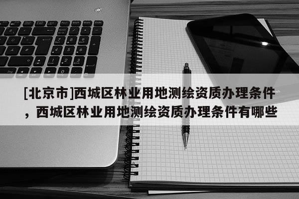 [北京市]西城區林業用地測繪資質辦理條件，西城區林業用地測繪資質辦理條件有哪些