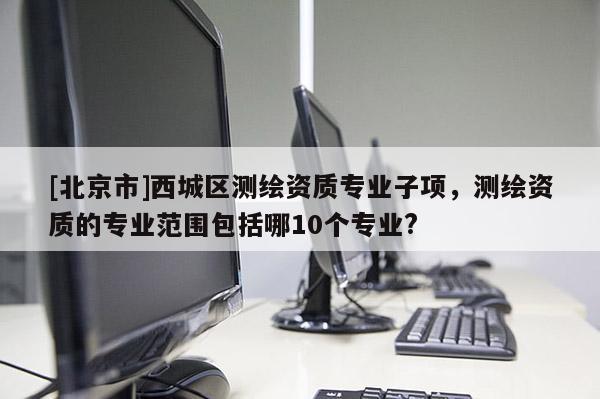 [北京市]西城區測繪資質專業子項，測繪資質的專業范圍包括哪10個專業?