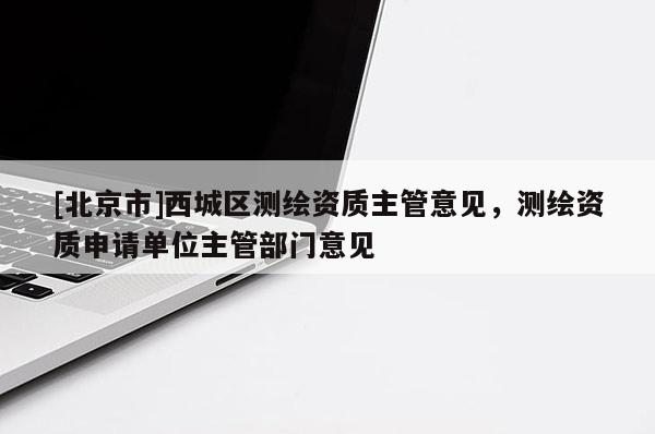 [北京市]西城區測繪資質主管意見，測繪資質申請單位主管部門意見
