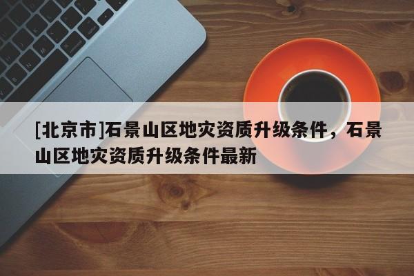 [北京市]石景山區地災資質升級條件，石景山區地災資質升級條件最新