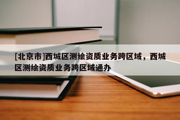 [北京市]西城區(qū)測繪資質(zhì)業(yè)務(wù)跨區(qū)域，西城區(qū)測繪資質(zhì)業(yè)務(wù)跨區(qū)域通辦