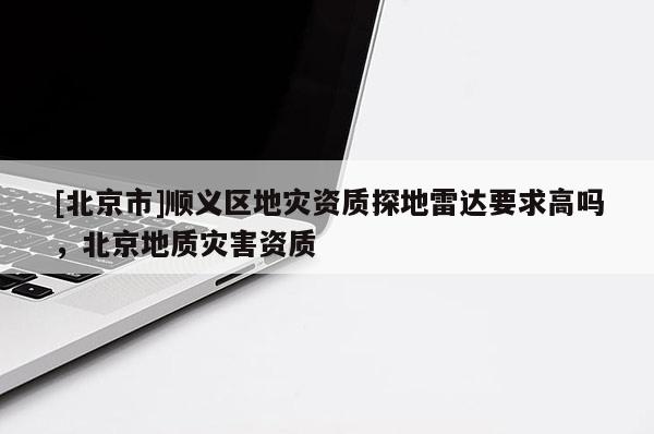 [北京市]順義區(qū)地災(zāi)資質(zhì)探地雷達要求高嗎，北京地質(zhì)災(zāi)害資質(zhì)