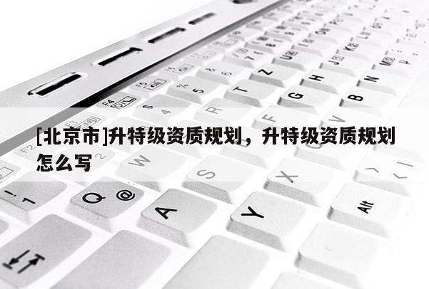 [北京市]升特級資質規劃，升特級資質規劃怎么寫