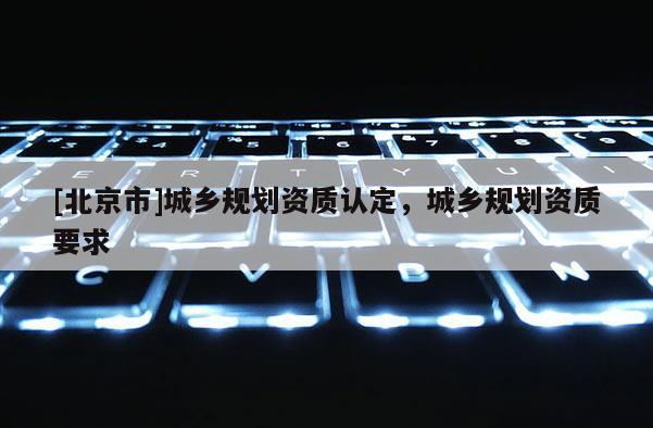 [北京市]城鄉(xiāng)規(guī)劃資質(zhì)認(rèn)定，城鄉(xiāng)規(guī)劃資質(zhì)要求