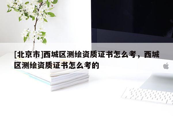 [北京市]西城區(qū)測(cè)繪資質(zhì)證書怎么考，西城區(qū)測(cè)繪資質(zhì)證書怎么考的