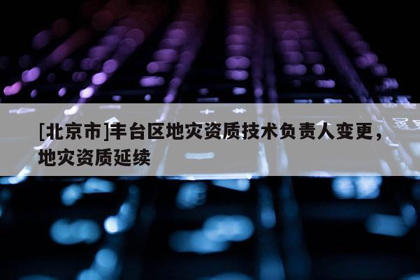 [北京市]豐臺區(qū)地災(zāi)資質(zhì)技術(shù)負責人變更，地災(zāi)資質(zhì)延續(xù)