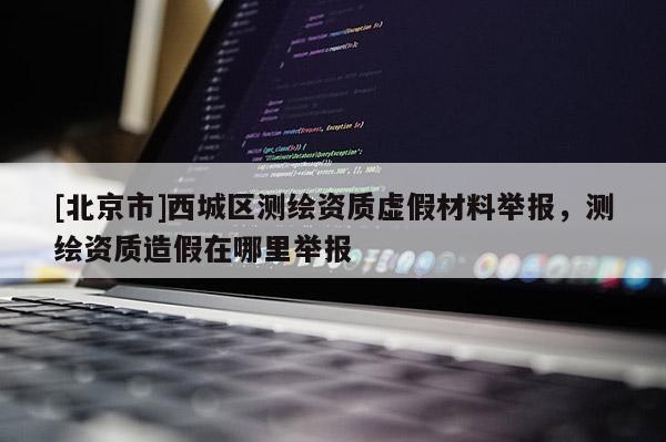 [北京市]西城區(qū)測(cè)繪資質(zhì)虛假材料舉報(bào)，測(cè)繪資質(zhì)造假在哪里舉報(bào)