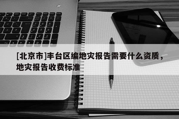 [北京市]豐臺區編地災報告需要什么資質，地災報告收費標準