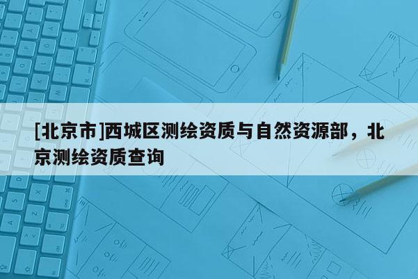 [北京市]西城區測繪資質與自然資源部，北京測繪資質查詢