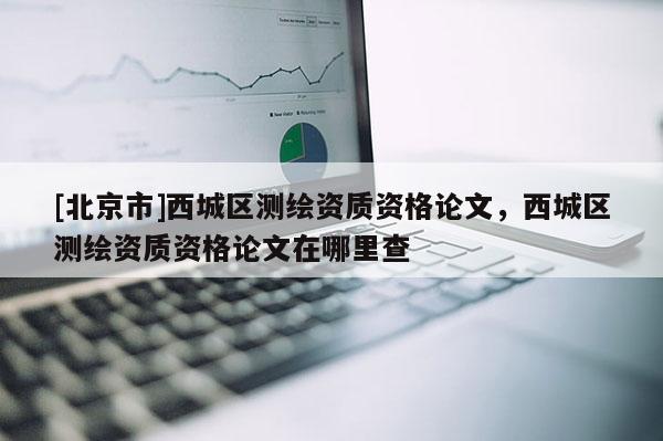 [北京市]西城區測繪資質資格論文，西城區測繪資質資格論文在哪里查