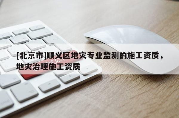 [北京市]順義區地災專業監測的施工資質，地災治理施工資質