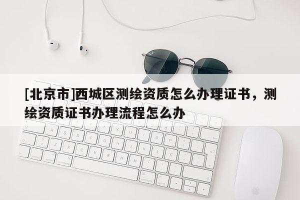 [北京市]西城區測繪資質怎么辦理證書，測繪資質證書辦理流程怎么辦