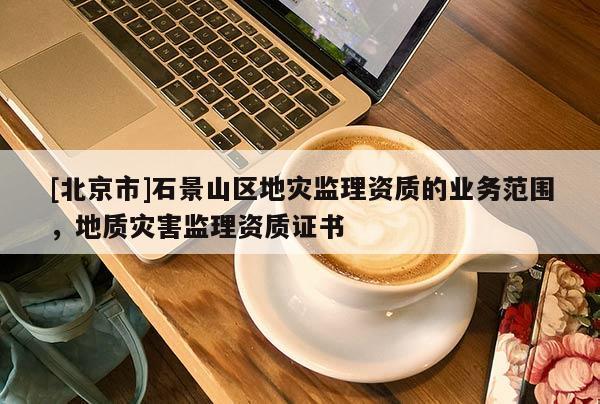 [北京市]石景山區地災監理資質的業務范圍，地質災害監理資質證書