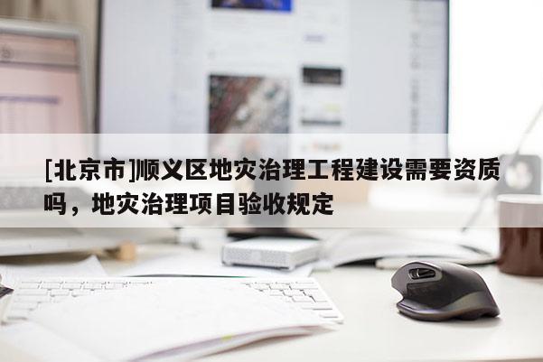 [北京市]順義區地災治理工程建設需要資質嗎，地災治理項目驗收規定